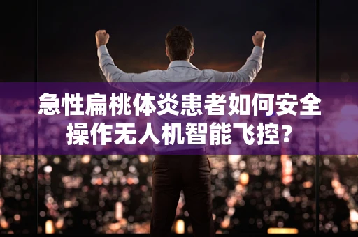 急性扁桃体炎患者如何安全操作无人机智能飞控？