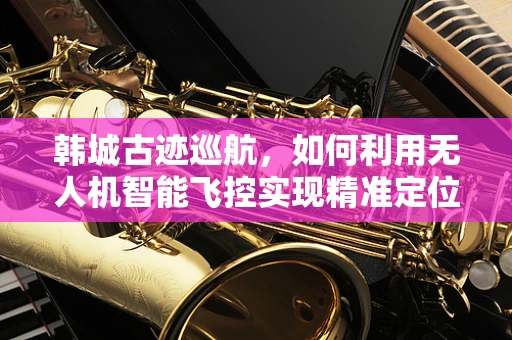 韩城古迹巡航，如何利用无人机智能飞控实现精准定位与自主导航？