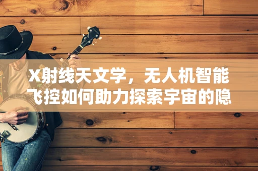 X射线天文学，无人机智能飞控如何助力探索宇宙的隐秘信使？