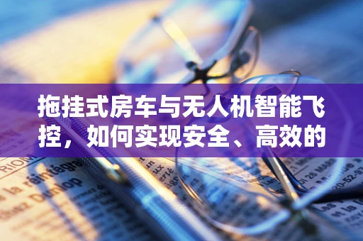 拖挂式房车与无人机智能飞控，如何实现安全、高效的协同？