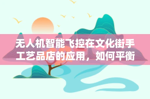无人机智能飞控在文化街手工艺品店的应用，如何平衡传统与未来？