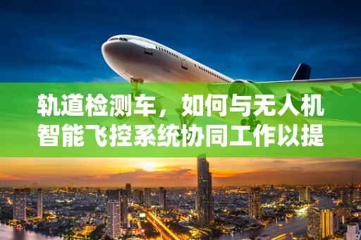 轨道检测车，如何与无人机智能飞控系统协同工作以提升检测精度？
