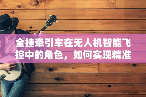全挂牵引车在无人机智能飞控中的角色，如何实现精准牵引与避障？