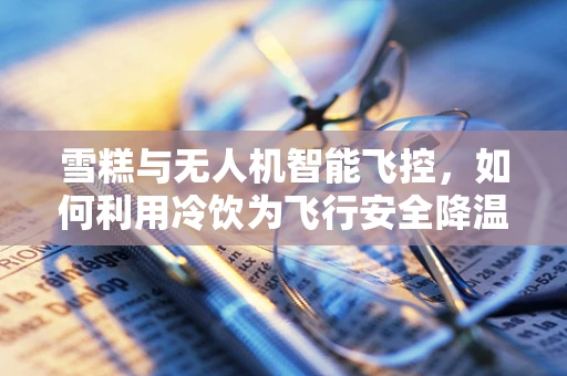 雪糕与无人机智能飞控，如何利用冷饮为飞行安全降温？