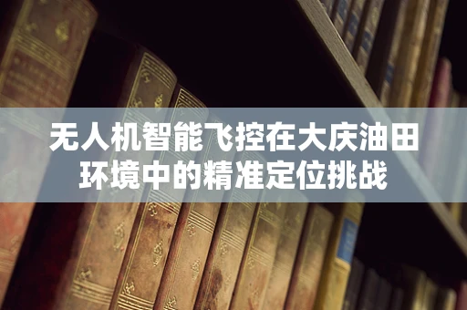 无人机智能飞控在大庆油田环境中的精准定位挑战