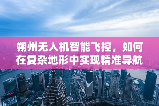 朔州无人机智能飞控，如何在复杂地形中实现精准导航？