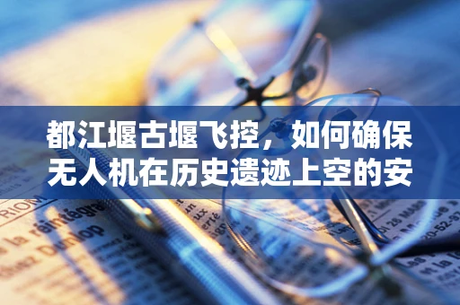 都江堰古堰飞控，如何确保无人机在历史遗迹上空的安全巡检？