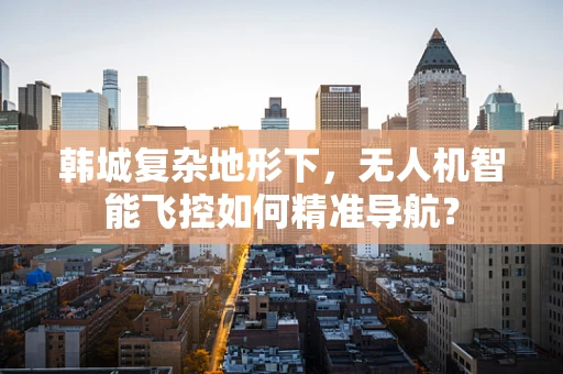 韩城复杂地形下，无人机智能飞控如何精准导航？