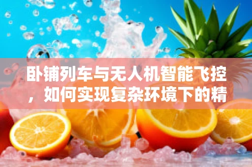 卧铺列车与无人机智能飞控，如何实现复杂环境下的精准导航？