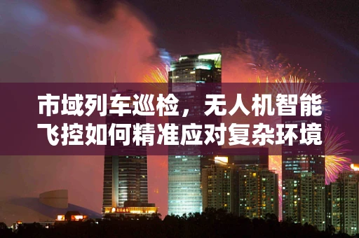 市域列车巡检，无人机智能飞控如何精准应对复杂环境？