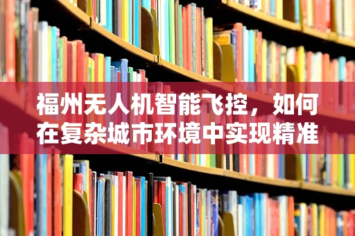 福州无人机智能飞控，如何在复杂城市环境中实现精准导航？