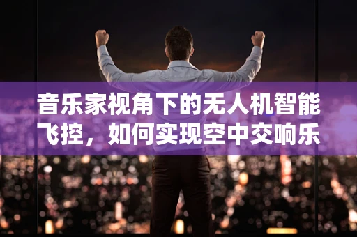 音乐家视角下的无人机智能飞控，如何实现空中交响乐的精准演绎？