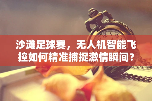 沙滩足球赛，无人机智能飞控如何精准捕捉激情瞬间？