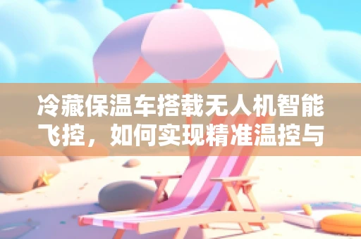 冷藏保温车搭载无人机智能飞控，如何实现精准温控与自主导航？