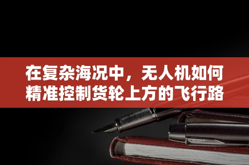 在复杂海况中，无人机如何精准控制货轮上方的飞行路径？