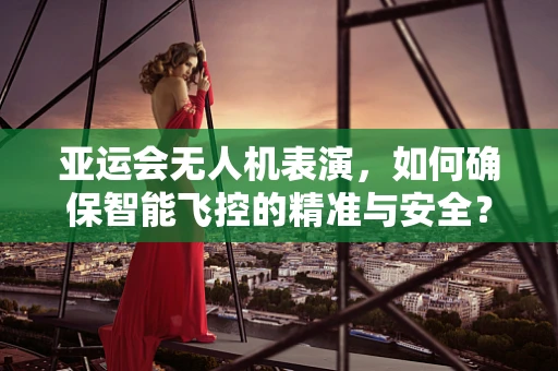 亚运会无人机表演，如何确保智能飞控的精准与安全？