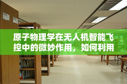 原子物理学在无人机智能飞控中的微妙作用，如何利用原子干涉实现精准导航？