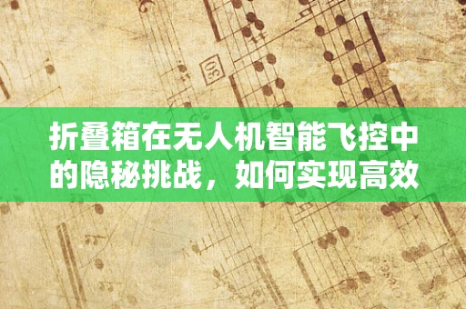 折叠箱在无人机智能飞控中的隐秘挑战，如何实现高效收纳与精准控制？