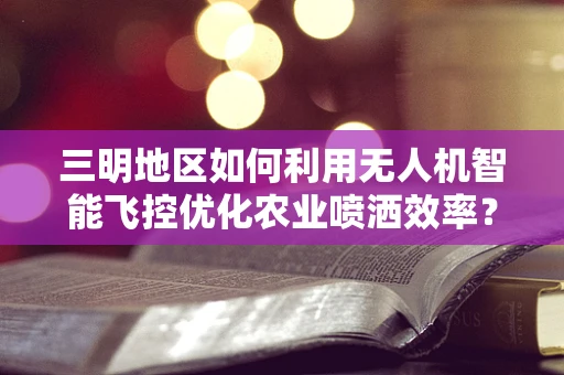 三明地区如何利用无人机智能飞控优化农业喷洒效率？