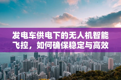 发电车供电下的无人机智能飞控，如何确保稳定与高效？