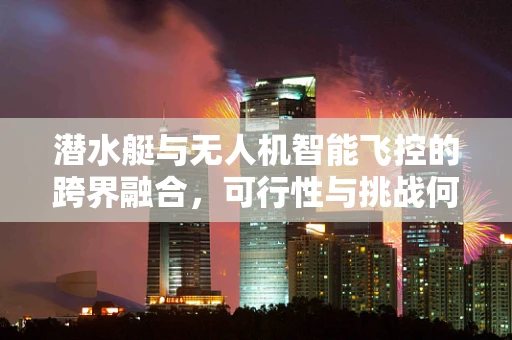 潜水艇与无人机智能飞控的跨界融合，可行性与挑战何在？