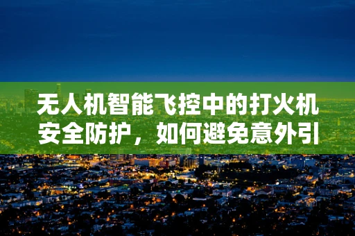 无人机智能飞控中的打火机安全防护，如何避免意外引燃？