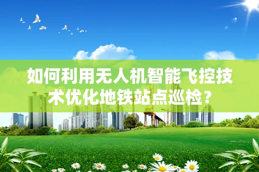 如何利用无人机智能飞控技术优化地铁站点巡检？
