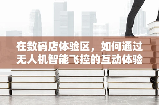 在数码店体验区，如何通过无人机智能飞控的互动体验提升顾客的科技感知？