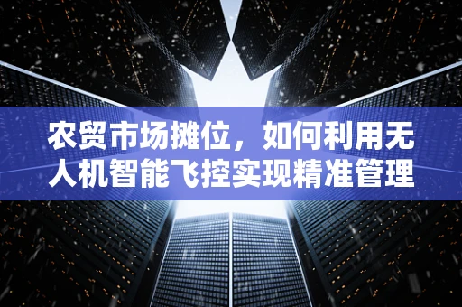农贸市场摊位，如何利用无人机智能飞控实现精准管理与高效配送？