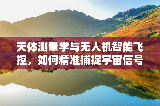 天体测量学与无人机智能飞控，如何精准捕捉宇宙信号？