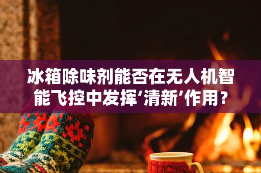 冰箱除味剂能否在无人机智能飞控中发挥‘清新’作用？
