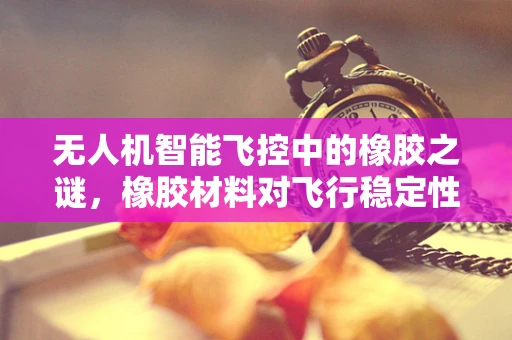 无人机智能飞控中的橡胶之谜，橡胶材料对飞行稳定性的影响