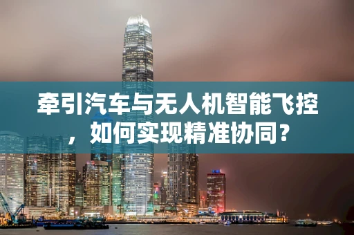 牵引汽车与无人机智能飞控，如何实现精准协同？