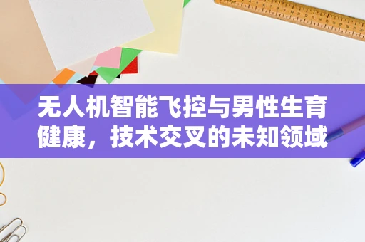 无人机智能飞控与男性生育健康，技术交叉的未知领域