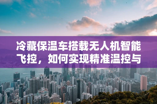 冷藏保温车搭载无人机智能飞控，如何实现精准温控与自主导航的完美融合？