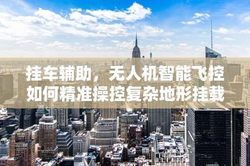 挂车辅助，无人机智能飞控如何精准操控复杂地形挂载？