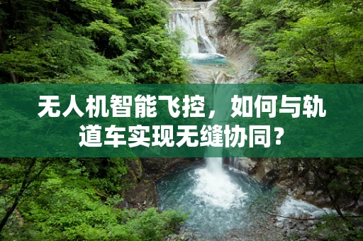 无人机智能飞控，如何与轨道车实现无缝协同？