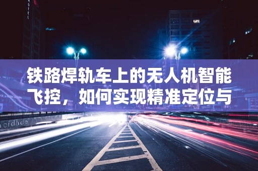 铁路焊轨车上的无人机智能飞控，如何实现精准定位与高效作业？