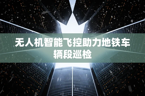 无人机智能飞控助力地铁车辆段巡检