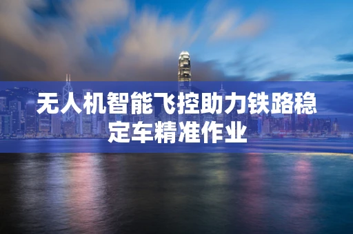 无人机智能飞控助力铁路稳定车精准作业