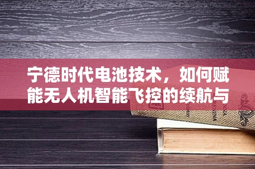 宁德时代电池技术，如何赋能无人机智能飞控的续航与安全新境界？