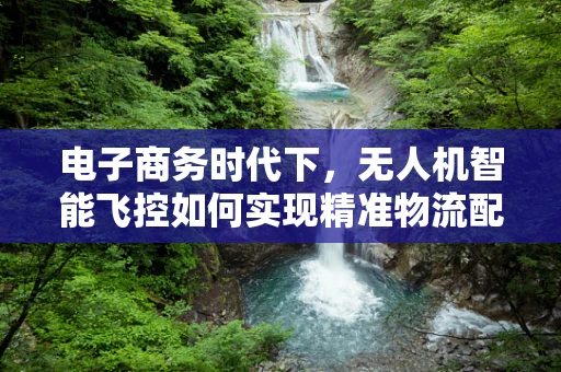 电子商务时代下，无人机智能飞控如何实现精准物流配送？