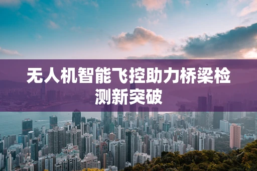 无人机智能飞控助力桥梁检测新突破