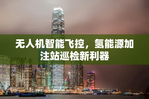无人机智能飞控，氢能源加注站巡检新利器