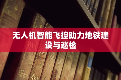 无人机智能飞控助力地铁建设与巡检
