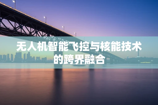 无人机智能飞控与核能技术的跨界融合