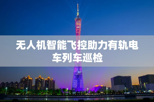无人机智能飞控助力有轨电车列车巡检