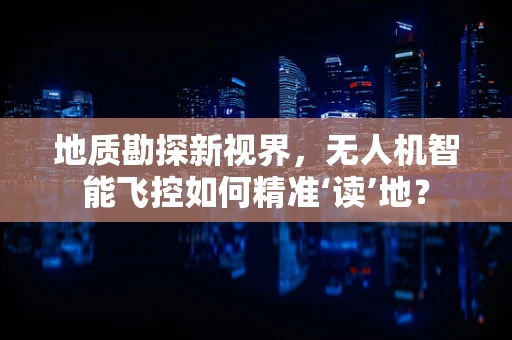地质勘探新视界，无人机智能飞控如何精准‘读’地？
