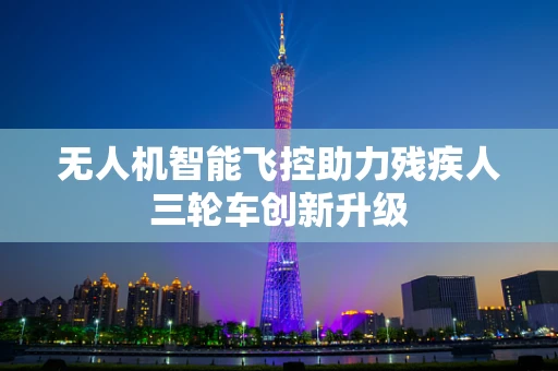 无人机智能飞控助力残疾人三轮车创新升级