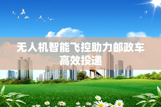 无人机智能飞控助力邮政车高效投递